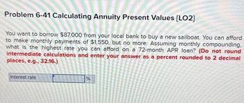 Problem 6-41 Calculating Annuity Present Values [LO2]
You want to borrow $87,000 from your local bank to buy a new sailboat. You can afford
to make monthly payments of $1,550, but no more. Assuming monthly compounding.
what is the highest rate you can afford on a 72-month APR loan? (Do not round
intermediate calculations and enter your answer as a percent rounded to 2 decimal
places, e.g., 32.16.)
Interest rate
%