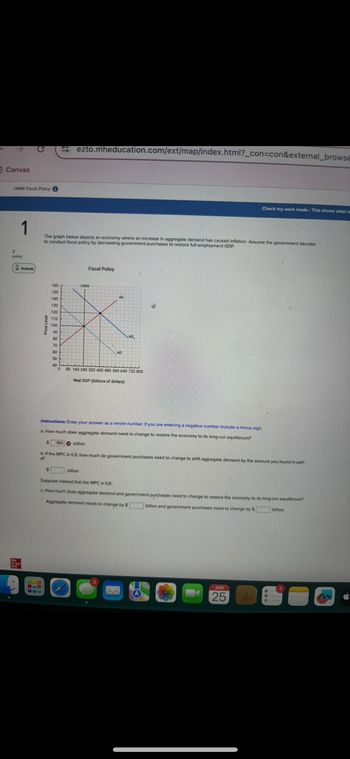 4
Canvas
Mc
Graw
Hill
HMW Fiscal Policy
1
3
points
01:04:40
Price Level
190
ezto.mheducation.com/ext/map/index.html?_con=con&external_browse
Check my work mode: This shows what is
The graph below depicts an economy where an increase in aggregate demand has caused inflation. Assume the government decides
to conduct fiscal policy by decreasing government purchases to restore full-employment GDP.
160
LRAS
150
140
130
120
110
100
90
80
70
60
50
40
0
Fiscal Policy
AD
AS
AD,
80 160 240 320 400 480 560 640 720 800
Real GDP (billions of dollars)
Instructions: Enter your answer as a whole number. If you are entering a negative number include a minus sign.
a. How much does aggregate demand need to change to restore the economy to its long-run equilibrium?
-160 billion
b. If the MPC is 0.9, how much do government purchases need to change to shift aggregate demand by the amount you found in part
a?
billion
Suppose instead that the MPC is 0.8.
c. How much does aggregate demand and government purchases need to change to restore the economy to its long-run equilibrium?
Aggregate demand needs to change by $
billion and government purchases need to change by $
billion.
APR
25