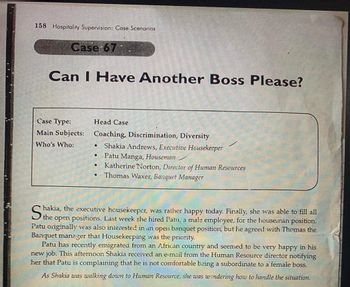 158 Hospitality Supervision: Case Scenarios
Case 67
Can I Have Another Boss Please?
Case Type:
Main Subjects:
Who's Who:
Head Case
Coaching, Discrimination, Diversity
● Shakia Andrews, Executive Housekeeper
Patu Manga, Houseman
Katherine Norton, Director of Human Resources
Thomas Waxer, Banquet Manager
•
•
●
hakia, the executive housekeeper, was rather happy today. Finally, she was able to fill all
Patu originally was also interested in an open banquet position, but he agreed with Thomas the
Banquet manager that Housekeeping was the priority.
Patu has recently emigrated from an African country and seemed to be very happy in his
new job. This afternoon Shakia received an e-mail from the Human Resource director notifying
her that Patu is complaining that he is not comfortable being a subordinate to a female boss.
As Shakia was walking down to Human Resource, she was wondering how to handle the situation.