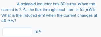 A solenoid inductor has 60 turns. When the
current is 2 A, the flux through each turn is 65 μWb.
What is the induced emf when the current changes at
40 A/s?
mV