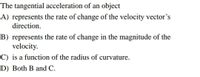 The tangential acceleration of an object
A) represents the rate of change of the velocity vector's
direction.
B) represents the rate of change in the magnitude of the
velocity.
C) is a function of the radius of curvature.
D) Both B and C.
