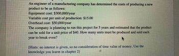 An engineer of a manufacturing company has determined the costs of producing a new
product to be as follows:
Equipment cost: $300,000/year
Variable cost per unit of production: $15.00
Overhead cost: $50,000/year
The company is planning to run this project for 5 years and estimated that the product
can be sold for a unit price of $40. How many units must be produced and sold each
year to break even?
[Hints: no interest is given, so no consideration of time value of money. Use the
knowledge you learnt in chapter 2]