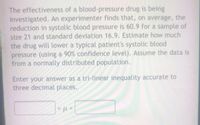 The effectiveness of a blood-pressure drug is being
investigated. An experimenter finds that, on average, the
reduction in systolic blood pressure is 60.9 for a sample of
size 21 and standard deviation 16.9. Estimate how much
the drug will lower a typical patient's systolic blood
pressure (using a 90% confidence level). Assume the data is
from a normally distributed population.
Enter your answer as a tri-linear inequality accurate to
three decimal places.
