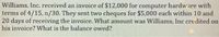 Williams, Inc. received an invoice of $12,000 for computer hardware with
terms of 4/15, n/30. They sent two cheques for $5,000 each within 10 and
20 days of receiving the invoice. What amount was Williams, Inc credited on
his invoice? What is the balance owed?
