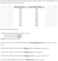 A study was made on the amount of converted sugar in a certain process at various temperatures. The
data were coded and recorded as follows:
Temperature, x Converted Sugar, y
...
1.0
8.1
1.1
7.8
1.2
8.5
9.8
1.3
1.4
9.5
1.5
8.9
8.6
1.6
1.7
10.2
1.8
9.3
1.9
9.2
10.5
2.0
Answer the following questions:
1. Estimate the linear regression equation: y = a + bx
• What is the value of a? Blank 1
• What is the value of b? Blank 2
Remarks: Round off up to 4 decimal places
2. What is the correlation coefficient of the given data? Blank 3 Blank 4 Remarks: Round off up to 4 decimal
places
3. What is the strength of the relationship? Blank 5 relationship Options: { Strong, Weak, No }
4. What is the direction of the relationship? Blank 6 Options: { Positive, Negative }
5. What is the coefficient of determination? Blank 7 Remarks: Round off up to 4 decimal places
6. Is this a reliable model for future forecasts? Blank 8 Options: { Yes, No, Uncertain }
