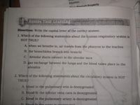 equation.
Droduct Property
ess Your Learning
Direction: Write the capital letter of the correct answer.
1. Which of the following statements about the human respiratory system is
NOT TRUE?
A. when we breathe in, air travels from the pharynx to the trachea
B. the bronchioles branch into bronchi
C. Alveolar ducts connect to the alveolar sacs
D. gas exchange between the lungs and the blood takes place in the
alveolus
2. Which of the following statements about the circulatory system is NOT
TRUE?
A. blood in the pulmonary vein is deoxygenated
B. blood in the inferior vena cava is deoxygenated
C. blood in the pulmonary artery is deoxygenated
D blood in the gorto in ouganntod
