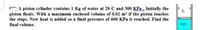 A piston cylinder contains 1 Kg of water at 20 C and 300 KPa, Initially the
piston floats. With a maximum enclosed volume of 0.02 m³ if the piston touches
the stops. Now heat is added so a final pressure of 600 KPa is reached. Find the
final volume.
но