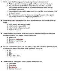 Which one of the following statements about protein structure is correct?
A. Proteins consisting of one polypeptide can have a quaternary structure.
B. The formation of disulfide bond in a protein required that 2 adjacent
participating cysteine residues be adjacent to each other in the primary
sequence of the protein.
C. Denaturation of the proteins always leads to irreversible loss of secondary and
tertiary structure.
D. The information requires for the correct folding of a protein in the specific
sequence of amino acids along the polypeptide chain.
• Using the michaelis- menten equation. What will happen if we increase the Vmax two
times?
A. initial velocity will have no change.
B. Initial velocity increased 4X.
C. initial velocity will also increase 2X.
D. None of the above.
This enzyme are small organic molecules that associate permanently with an enzyme
and are returned to their original from on the enzyme.
A. Apoenzyme
B. Coenzyme-cosubstrate
C. Coenzyme-prosthetic group
D. Cofactor
• Solution B has an initial pH of 5.00. You added 0.5 mol of HCI therefore changing the pH
of the solution to 4.00. what is the buffer capacity of solution B?
A. 0.5
В. 1.5
С. С.2.5
D. None of the above.
This enzyme can interconvert D- an L- isomers of carbohydrates.
A. Hydrolases
B. Recemases
C. Enantiolytics
D. None of the above.
