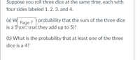 Suppose you roll three dice at the same time, each with four sides labeled 1, 2, 3, and 4.

(a) What is the probability that the sum of the three dice is a 5 (i.e., that they add up to 5)?

(b) What is the probability that at least one of the three dice is a 4?