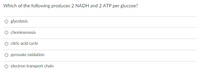 Which of the following produces 2 NADH and 2 ATP per glucose?
O glycolysis
chemiosmosis
citric acid cycle
O pyruvate oxidation
O electron transport chain
