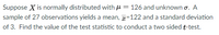 Suppose X is normally distributed with H = 126 and unknown o. A
sample of 27 observations yields a mean, =122 and a standard deviation
of 3. Find the value of the test statistic to conduct a two sided t-test.
