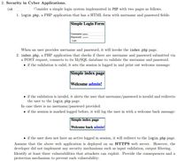 2. Security in Cyber Applications.
(a
Consider a simple login system implemented in PHP with two pages as follows.
1. login.php, a PHP application that has a HTML form with username and password fields:
Simple Login Form
Username: admin
Password:
Login
When an user provides username and password, it will invoke the index.php page.
2. index.php, a PHP application that checks if there are username and password submitted via
a POST request, connects to its MySQL database to validate the username and password.
• if the validation is valid, it sets the session is logged in and print out welcome message:
Simple index page
Welcome admin!
• if the validation is invalid, it alerts the user that username/password is invalid and redirects
the user to the login.php page.
In case there is no username/password provided:
• if the session is marked logged before, it will log the user in with a welcome back message:
Simple index page
Welcome back admin!
if the user does not have an active logged in session, it will redirect to the login.php page.
Assume that the above web application is deployed on an HTTPS web server. However, the
developer did not implement any security mechanisms such as input validation, output filtering.
Identify at least three vulnerabilities that attackers can exploit. Provide the consequences and a
protection mechanism to prevent each vulnerability:
