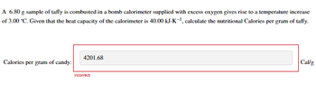 A 6.80 g sample of taffy is combusted in a bomb calorimeter supplied with excess oxygen gives rise to a temperature increase
of 3.00 *C. Given that the heat capacity of the calorimeter is 40.00 kJ-K-¹, calculate the nutritional Calories per gram of taffy.
Calories per gram of candy:
4201.68
Incorrect
Cal/g