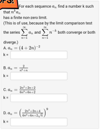 For each sequence a, find a number k such
that nkan
has a finite non-zero limit.
(This is of use, because by the limit comparison test
the series a, and n-k both converge or both
Σ
Σ
n=1
n=1
diverge.)
: (4 + 2n)-2
A. An
%3D
B. an =
n°+n
k =
2n2+2n+2
6n°+6n+2
C. an
k =
2n2+2n+4
D. an
Gnº+6n+2ñ )
%3!
