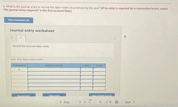 3. What is the journal entry to record the labor costs incurred during the year? (If no entry is required for a transaction/event, select
"No journal entry required" in the first account field.)
View transaction list
Journal entry worksheet
1
Record the accrued labor costs.
Note: Enter debits before credits.
Transaction
a
Record entry
General Journal
Clear entry
< Prev
3
Debit
4
GO
Credit
View general lournal
He
15
of 15
Next >