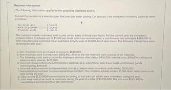 es
Required information
[The following information applies to the questions displayed below.]
Bunnell Corporation is a manufacturer that uses job-order costing. On January 1, the company's inventory balances were
as follows:
Raw materials
Work in process
Finished goods
$ 50,000
$ 30,800
$ 43,200
The company applies overhead cost to jobs on the basis of direct labor-hours. For the current year, the company's
predetermined overhead rate of $12.00 per direct labor-hour was based on a cost formula that estimated $480,000 of
total manufacturing overhead for an estimated activity level of 40,000 direct labor-hours. The following transactions were
recorded for the year:
a. Raw materials were purchased on account, $696,000.
b. Raw materials used in production, $655,400. All of of the raw materials were used as direct materials.
c. The following costs were accrued for employee services: direct labor, $430,000, indirect labor, $150,000; selling and
administrative salaries, $251,000.
d. Incurred various selling and administrative expenses (e.g., advertising, sales travel costs, and finished goods
warehousing). $411,000.
e. Incurred various manufacturing overhead costs (e.g., depreciation, insurance, and utilities), $330,000.
1. Manufacturing overhead cost was applied to production. The company actually worked 41,000 direct labor-hours on all
jobs during the year.
g. Jobs costing $1,521,800 to manufacture according to their job cost sheets were completed during the year.
h. Jobs were sold on account to customers during the year for a total of $3,255,000. The jobs cost $1,531,800 to
manufacture according to their job cost sheets.