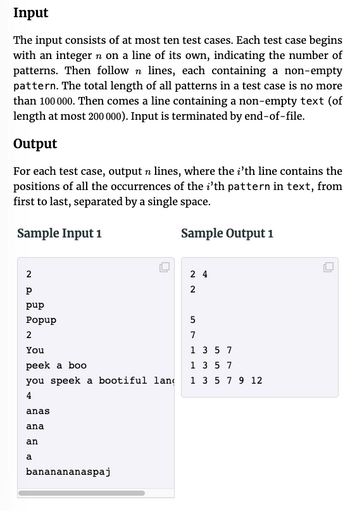 Input
The input consists of at most ten test cases. Each test case begins
with an integer n on a line of its own, indicating the number of
patterns. Then follow n lines, each containing a non-empty
pattern. The total length of all patterns in a test case is no more
than 100 000. Then comes a line containing a non-empty text (of
length at most 200 000). Input is terminated by end-of-file.
Output
For each test case, output n lines, where the i'th line contains the
positions of all the occurrences of the i'th pattern in text, from
first to last, separated by a single space.
Sample Input 1
Sample Output 1
2
Р
pup
Popup
2
You
peek a boo
you speek a bootiful lan
4
anas
ana
an
a
O
bananananaspaj
24
2
5
7
1 3 5 7
1 3 5 7
1 3 5 7 9 12
O