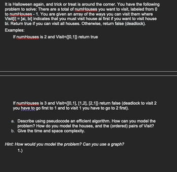 It is Halloween again, and trick or treat is around the corner. You have the following
problem to solve: There are a total of numHouses you want to visit, labeled from 0
to numHouses - 1. You are given an array of the ways you can visit them where
Visit[i] = [ai, bi] indicates that you must visit house ai first if you want to visit house
bi. Return true if you can visit all houses. Otherwise, return false (deadlock).
Examples:
If numHouses is 2 and Visit={[0,1]} return true
If numHouses is 3 and Visit={[0,1],[1,2], [2,1]} return false (deadlock to visit 2
you have to go first to 1 and to visit 1 you have to go to 2 first).
a. Describe using pseudocode an efficient algorithm. How can you model the
problem? How do you model the houses, and the (ordered) pairs of Visit?
b. Give the time and space complexity.
Hint: How would you model the problem? Can you use a graph?
1.)