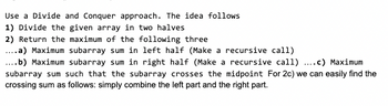 **Using a Divide and Conquer Approach**

The concept is outlined as follows:

1. **Divide the given array into two halves**

2. **Return the maximum of the following three:**
   - **a)** Maximum subarray sum in the left half (Make a recursive call)
   - **b)** Maximum subarray sum in the right half (Make a recursive call)
   - **c)** Maximum subarray sum such that the subarray crosses the midpoint. For 2c, we can easily find the crossing sum by simply combining the left part and the right part.