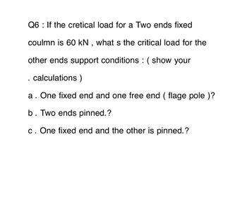 Q6: If the cretical load for a Two ends fixed
coulmn is 60 kN, what s the critical load for the
other ends support conditions : ( show your
. calculations )
a. One fixed end and one free end (flage pole )?
b. Two ends pinned.?
c. One fixed end and the other is pinned.?