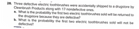 28. Three defective electric toothbrushes were accidentally shipped to a drugstore by
Cleanbrush Products along with 17 nondefective ones.
a. What is the probability the first two electric toothbrushes sold will be returned to
the drugstore because they are defective?
b. What is the probability the first two electric toothbrushes sold will not be
defective?
