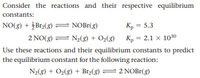 Consider the reactions and their respective equilibrium
constants:
NO(8) + įBr2(8) = NOB1(g)
Kp = 5.3
Kp = 2.1 x 1030
Use these reactions and their equilibrium constants to predict
the equilibrium constant for the following reaction:
2 NO(g) = N2(g) + O2(g)
N2(8) + O2(g) + Brz(3)
= 2 NOB1(g)
