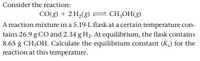 Consider the reaction:
CO(g) + 2 H,(8) = CH,OH(g)
A reaction mixture in a 5.19-L flask at a certain temperature con-
tains 26.9 g CO and 2.34 g H2. At equilibrium, the flask contains
8.65 g CH;OH. Calculate the equilibrium constant (K) for the
reaction at this temperature.
