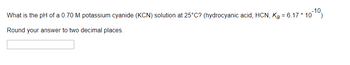 What is the pH of a 0.70 M potassium cyanide (KCN) solution at 25°C? (hydrocyanic acid, HCN, K₂ = 6.17 * 10-10)
Round your answer to two decimal places.