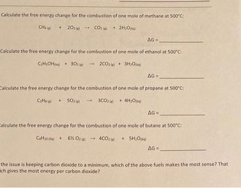 Calculate the free energy change for the combustion of one mole of methane at 500°C:
+202(g) → CO2 (g) + 2H₂O(l)
CH4 (g)
AG=
Calculate the free energy change for the combustion of one mole of ethanol at 500°C:
C₂H5OH (liq) + 302 (g) → 2CO2 (g) + 3H₂O(liq)
AG =
Calculate the free energy change for the combustion of one mole of propane at 500°C:
C3H8 (8) +502 (6)→ 3CO2 (g) + 4H₂O(liq)
AG=_
Calculate the free energy change for the combustion of one mole of butane at 500°C:
C4H10 (liq) + 6% O2(g) → 4CO2 (g) + 5H₂O(liq)
AG=
the issue is keeping carbon dioxide to a minimum, which of the above fuels makes the most sense? That
ich gives the most energy per carbon dioxide?