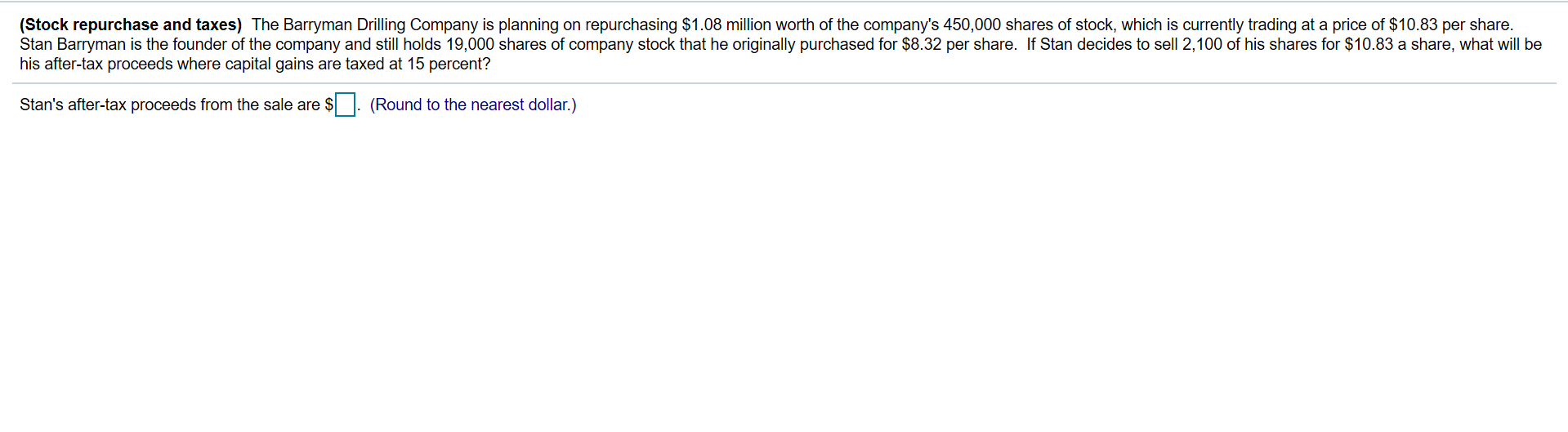 (Stock repurchase and taxes) The Barryman Drilling Company is planning on repurchasing $1.08 million worth of the company's 450,000 shares of stock, which is currently trading at a price of $10.83 per share.
Stan Barryman is the founder of the company and still holds 19,000 shares of company stock that he originally purchased for $8.32 per share. If Stan decides to sell 2,100 of his shares for $10.83 a share, what will be
his after-tax proceeds where capital gains are taxed at 15 percent?
Stan's after-tax proceeds from the sale are $. (Round to the nearest dollar.)
