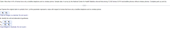 Claim: More than 4.4% of homes have only a landline telephone and no wireless phone. Sample data: A survey by the National Center for Health Statistics showed that among 13,342 homes 5.81% had landline phones without wireless phones. Complete parts (a) and (b).
a. Express the original claim in symbolic form. Let the parameter represent a value with respect to homes that have only a landline telephone and no wireless phone.
(Type an integer or a decimal. Do not round.)
b. Identify the null and alternative hypotheses.
Ho
▼ ▼
H₁₂:
▼ ▼
(Type integers or decimals. Do not round.)