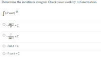 Determine the indefinite integral. Check your work by differentiation.
dt
[(-7 cos t)
sin t
+C
7
+C
sin t
-7sin t+C
O -7 cos t+ C

