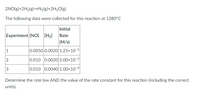 2NO(g)+2H2(g)→N2(g}+2H2O(g)
The following data were collected for this reaction at 1280°C
Initial
Experiment [NO] [H2]
Rate
(M/s)
1
|0.0050| 0.0020이 1.25×10-5이
2
0.010 0.0020 5.00x10-5
3
0.010 0.00401.00×10-4
Determine the rate law AND the value of the rate constant for this reaction (including the correct
units).
