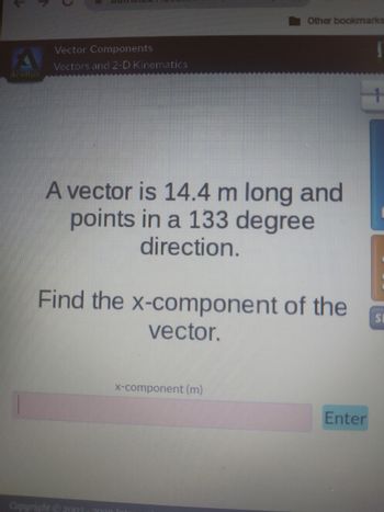 Vector Components
Vectors and 2-D Kinematics
A vector is 14.4 m long and
points in a 133 degree
direction.
Other bookmarks
Find the x-component of the
vector.
Copyright © 2003 - 2000
x-component (m)
Enter
T
+
SI