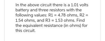 In the above circuit there is a 1.01 volts
battery and three resistors with the
following values: R1 = 4.78 ohms, R2 =
1.54 ohms, and R3 = 1.53 ohms. Find
the equivalent resistance (in ohms) for
this circuit.