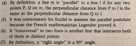 (4) By definition, a line m is "parallel" to a line l if for any two
points P, Q on m, the perpendicular distance from P to l is the
(5) It was unnecessary for Euclid to assume the parallel postulate
(6) A "transversal" to two lines is another line that intersects both
(7) By definition, a "right angle" is a 90° angle.
same as the perpendicular distance from Q to L
because the French mathematician Legendre proved it.
of them in distinct points.
