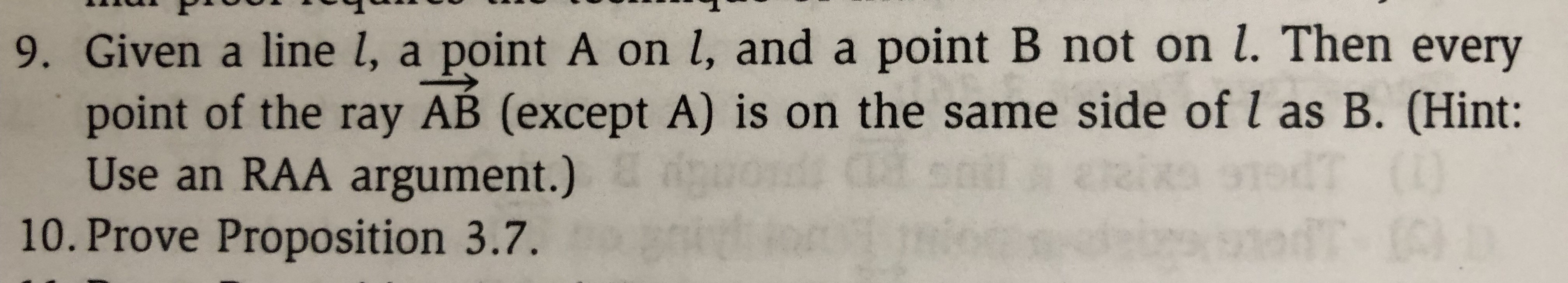 9. Given a line l, a point A on l, and a point B not on L. Then every
point of the ray AB (except A) is on the same side of l as B. (Hint:
Use an RAA argument.)
10. Prove Proposition 3.7.
