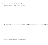 ## Problem 4

Let \( I \) denote the set of **irrational numbers**.

### Part (a)
**Prove** that if \( r \in I \) then \( \forall n \in \mathbb{Z}^+, nr \in I \).

### Part (b)
**Explain** True or False for the statement: "If \( S \) is an **infinite subset** of \( I \), then \( S \) is **uncountable**."

### Part (c)
**Prove by contradiction**: " \( I \) is **uncountable**."