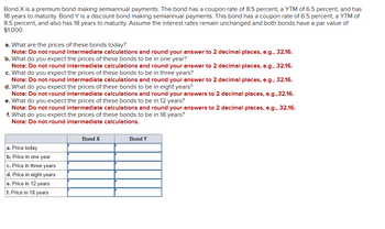 Bond X is a premium bond making semiannual payments. The bond has a coupon rate of 8.5 percent, a YTM of 6.5 percent, and has
18 years to maturity. Bond Y is a discount bond making semiannual payments. This bond has a coupon rate of 6.5 percent, a YTM of
8.5 percent, and also has 18 years to maturity. Assume the interest rates remain unchanged and both bonds have a par value of
$1,000.
a. What are the prices of these bonds today?
Note: Do not round intermediate calculations and round your answer to 2 decimal places, e.g., 32.16.
b. What do you expect the prices of these bonds to be in one year?
Note: Do not round intermediate calculations and round your answer to 2 decimal places, e.g., 32.16.
c. What do you expect the prices of these bonds to be in three years?
Note: Do not round intermediate calculations and round your answer to 2 decimal places, e.g., 32.16.
d. What do you expect the prices of these bonds to be in eight years?
Note: Do not round intermediate calculations and round your answers to 2 decimal places, e.g.,32.16.
e. What do you expect the prices of these bonds to be in 12 years?
Note: Do not round intermediate calculations and round your answers to 2 decimal places, e.g., 32.16.
f. What do you expect the prices of these bonds to be in 18 years?
Note: Do not round intermediate calculations.
a. Price today
b. Price in one year
c. Price in three years
d. Price in eight years
e. Price in 12 years
f. Price in 18 years
Bond X
Bond Y