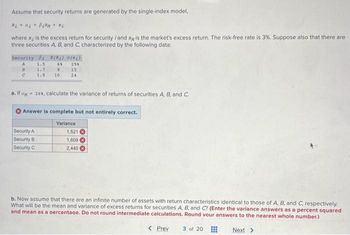 Assume that security returns are generated by the single-index model,
Ri a BiRM + ei
where R₁ is the excess return for security /and Ry is the market's excess return. The risk-free rate is 3%. Suppose also that there are
three securities A, B, and C, characterized by the following data:
Security Bi E(Ri} #{@į)
A
1.5
61 298
B
1.7
8
15
C
1.9
10
24
a. If oy 26%, calculate the variance of returns of securities A, B, and C.
Answer is complete but not entirely correct.
Variance
Security A
1,521
Security B
1,609
Security C
2,440
b. Now assume that there are an infinite number of assets with return characteristics identical to those of A, B, and C, respectively.
What will be the mean and variance of excess returns for securities A, B, and C? (Enter the variance answers as a percent squared
and mean as a percentage. Do not round intermediate calculations. Round your answers to the nearest whole number.)
< Prev 3 of 20
Next >