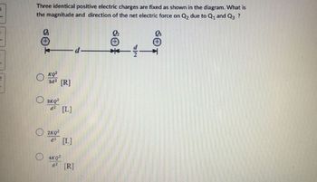 3
2
Three identical positive electric charges are fixed as shown in the diagram. What is
the magnitude and direction of the net electric force on Q₂ due to Q₁ and Q3 ?
Q
O
KQ²
3d² [R]
3KQ²
d² [L]
2KQ²
d² [L]
4KQ²
d² [R]
-1-
SiO