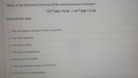 Which of the following is/are true of the electrochemical cell below?
Cu*2 (aq) + Fe (s) --> Fe*2 (aq) + Cu (s)
Check all that apply
The cell requires energy in order to operate
The cell is galvanic
The cell is voltaic
The cell is spontaneous
The cell is electrolytic
The cell releases energy as it operates
The cell is non-spontaneous
