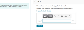 A monochromatic laser is exciting hydrogen atoms
from the n = 2 state to the n = 5 state.
Part C
What is the longest wavelength Amax that is observed?
Express your answer to three significant digits in nanometers.
▸ View Available Hint(s)
IVE ΑΣΦ
Amax =
Submit
B
?
nm