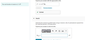 The work function of cesium is 2.1 eV.
▼
Express your answer with the appropriate units.
f = 5.1x1014 Hz
Submit
Correct
Part B
Previous Answers
Determine the maximum possible kinetic energy in electron volts of a photoelectron ejected from
the metal that absorbs a 340-nm photon.
Express your answer in electronvolts.
Kmax =
LIVE ΑΣΦ
Durvis A
?
eV