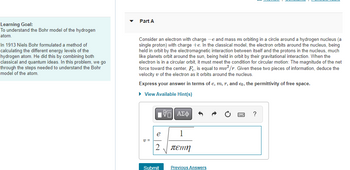 Learning Goal:
To understand the Bohr model of the hydrogen
atom.
In 1913 Niels Bohr formulated a method of
calculating the different energy levels of the
hydrogen atom. He did this by combining both
classical and quantum ideas. In this problem, we go
through the steps needed to understand the Bohr
model of the atom.
Part A
Consider an electron with charge -e and mass m orbiting in a circle around a hydrogen nucleus (a
single proton) with charge +e. In the classical model, the electron orbits around the nucleus, being
held in orbit by the electromagnetic interaction between itself and the protons in the nucleus, much
like planets orbit around the sun, being held in orbit by their gravitational interaction. When the
electron is in a circular orbit, it must meet the condition for circular motion: The magnitude of the net
force toward the center, F, is equal to mv²/r. Given these two pieces of information, deduce the
velocity v of the electron as it orbits around the nucleus.
Express your answer in terms of e, m, r, and eo, the permittivity of free space.
► View Available Hint(s)
v=
[5] ΑΣΦ
1
πεπη
e
Submit
Previous Answers
?