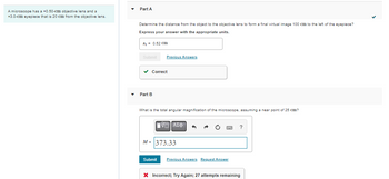 ### Microscope Lens Calculation

A microscope is equipped with a +0.50-cm objective lens and a +3.0-cm eyepiece. The lenses are positioned 20 cm apart.

#### Part A:
Determine the distance from the object to the objective lens necessary to form a final virtual image 100 cm to the left of the eyepiece.

- **Calculated Distance**: \( s_1 = 0.52 \, \text{cm} \)
- **Status**: Correct

#### Part B:
Calculate the total angular magnification of the microscope, assuming a near point of 25 cm.

- **Calculated Magnification**: \( M = 373.33 \)
- **Status**: Incorrect; Try Again
- **Remaining Attempts**: 27 attempts remaining

This exercise involves determining the correct setup of a microscope's lenses for optimal image formation and calculating the total magnification provided by the lens system.