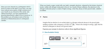 Have you ever chewed on a wintergreen mint in
front of a mirror in the dark? If you have, you may
have noticed some sparks of light coming out of
your mouth as you chewed on the candy; and,
without knowing it, you have experienced a
physical phenomenon called triboluminescence. In
this problem you will analyze some of the key
elements of triboluminescence in wintergreen
candies.
When you break a sugar crystal with your teeth, energetic electrons, released by the broken chemical
bonds, collide with nitrogen molecules in the air. As a result of these collisions, the electrons in the
nitrogen molecules jump to a state of higher energy; when they decay to their ground state, radiation
is emitted.
▼ Part A
Imagine that an electron in an excited state in a nitrogen molecule decays to its ground state,
emitting a photon with a frequency of 8.88×1014 Hz. What is the change in energy, AE, that the
electron undergoes to decay to its ground state?
Express your answer in electron volts to three significant figures.
► View Available Hint(s)
ΔΕ =
VE ΑΣΦ
3
?
eV