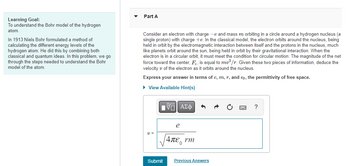 Learning Goal:
To understand the Bohr model of the hydrogen
atom.
In 1913 Niels Bohr formulated a method of
calculating the different energy levels of the
hydrogen atom. He did this by combining both
classical and quantum ideas. In this problem, we go
through the steps needed to understand the Bohr
model of the atom.
Part A
Consider an electron with charge -e and mass m orbiting in a circle around a hydrogen nucleus (a
single proton) with charge +e. In the classical model, the electron orbits around the nucleus, being
held in orbit by the electromagnetic interaction between itself and the protons in the nucleus, much
like planets orbit around the sun, being held in orbit by their gravitational interaction. When the
electron is in a circular orbit, it must meet the condition for circular motion: The magnitude of the net
force toward the center, F, is equal to mv²/r. Given these two pieces of information, deduce the
velocity of the electron as it orbits around the nucleus.
Express your answer in terms of e, m, r, and €0, the permittivity of free space.
► View Available Hint(s)
V=
Submit
|VE ΑΣΦ
e
|4πε, rm
Previous Answers
?