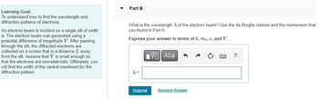 Learning Goal:
To understand how to find the wavelength and
diffraction patterns of electrons.
An electron beam is incident on a single slit of width
a. The electron beam was generated using a
potential difference of magnitude V. After passing
through the slit, the diffracted electrons are
collected on a screen that is a distance L away
from the slit. Assume that Vis small enough so
that the electrons are nonrelativistic. Ultimately, you
will find the width of the central maximum for the
diffraction pattern.
Part B
What is the wavelength of the electron beam? Use the de Broglie relation and the momentum that
you found in Part A.
Express your answer in terms of h, me, e, and V.
X =
[5] ΑΣΦ
Submit
Request Answer
?