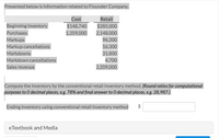 Presented below is information related to Flounder Company.
Cost
Retail
Beginning inventory
$148,740
$285,000
Purchases
1,359,000
2,148,000
Markups
96,200
Markup cancellations
16,300
Markdowns
31,800
Markdown cancellations
4,700
Sales revenue
2,209,000
Compute the inventory by the conventional retail inventory method. (Round ratios for computational
purposes to 0 decimal places, e.g. 78% and final answer to O decimal places, e.g. 28,987.)
Ending inventory using conventional retail inventory method
$
eTextbook and Media
